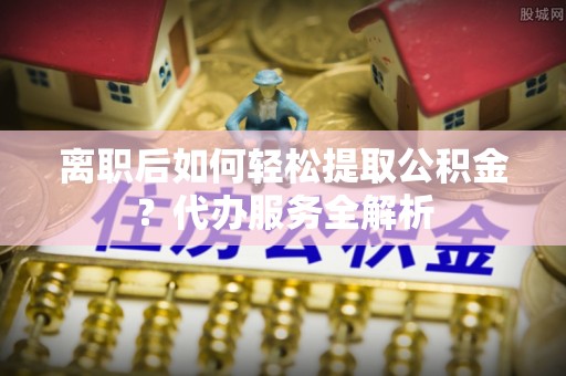 洋山离职后如何轻松提取公积金？代办服务全解析