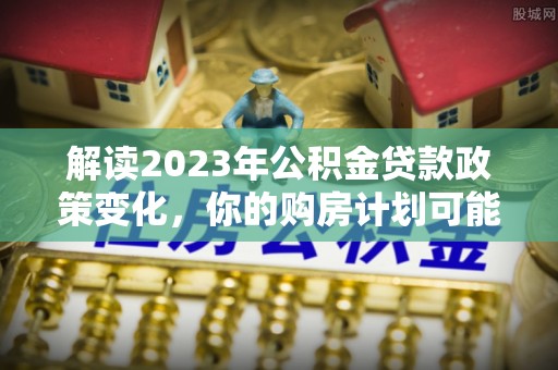 洋山解读2023年公积金贷款政策变化，你的购房计划可能因此受益