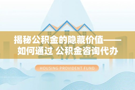 洋山揭秘公积金的隐藏价值——如何通过 公积金咨询代办提取 优化财富管理