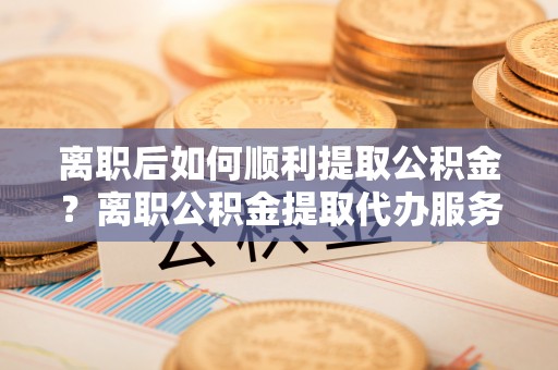 洋山离职后如何顺利提取公积金？离职公积金提取代办服务帮你搞定！
