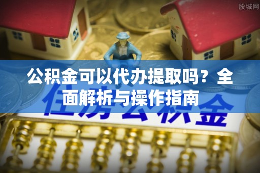 洋山公积金可以代办提取吗？全面解析与操作指南