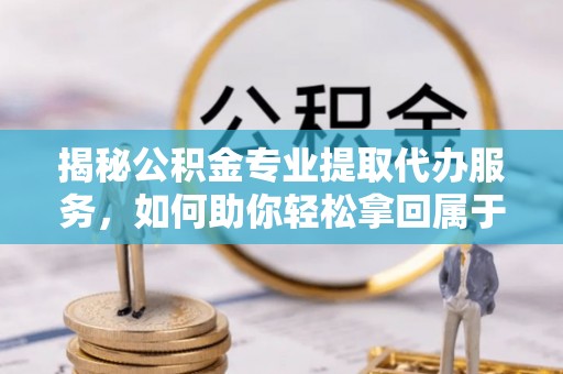 洋山揭秘公积金专业提取代办服务，如何助你轻松拿回属于你的资金