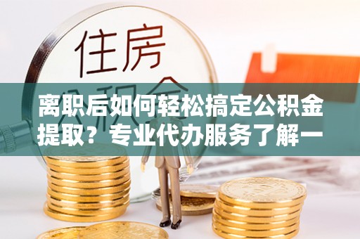 洋山离职后如何轻松搞定公积金提取？专业代办服务了解一下