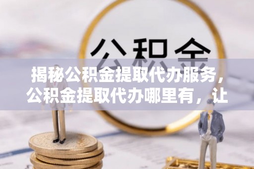 洋山揭秘公积金提取代办服务，公积金提取代办哪里有，让你省时省心的解决方案