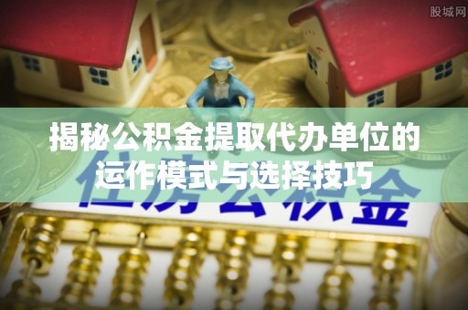 洋山揭秘公积金提取代办单位的运作模式与选择技巧