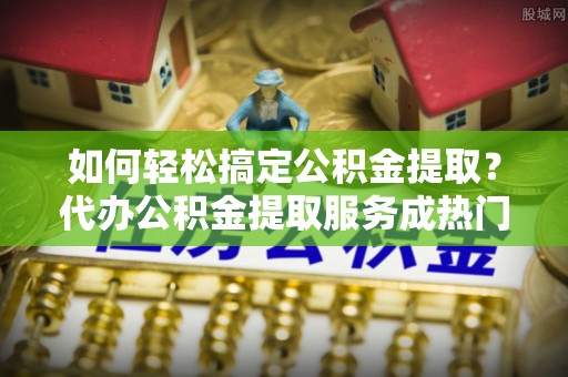洋山如何轻松搞定公积金提取？代办公积金提取服务成热门选择