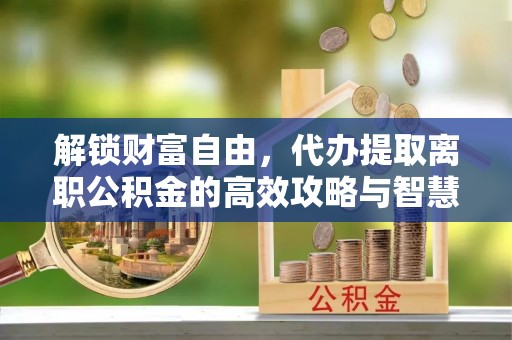 洋山解锁财富自由，代办提取离职公积金的高效攻略与智慧选择