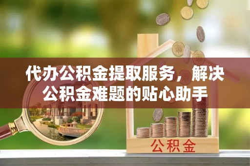 洋山代办公积金提取服务，解决公积金难题的贴心助手