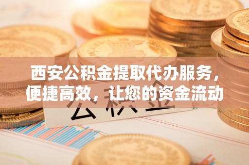 洋山西安公积金提取代办服务，便捷高效，让您的资金流动无忧