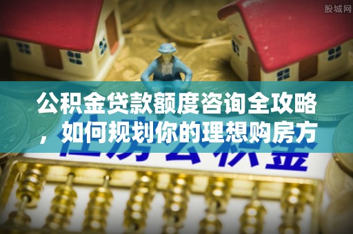 洋山公积金贷款额度咨询全攻略，如何规划你的理想购房方案