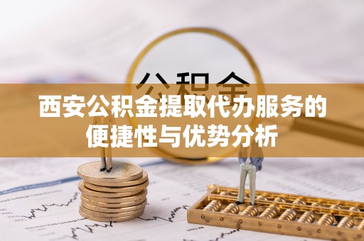 洋山西安公积金提取代办服务的便捷性与优势分析