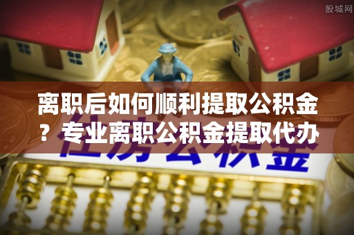 洋山离职后如何顺利提取公积金？专业离职公积金提取代办服务指南
