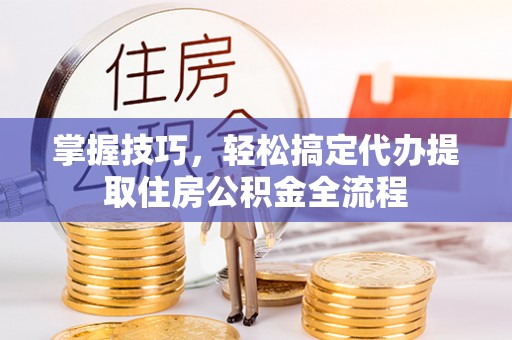 洋山掌握技巧，轻松搞定代办提取住房公积金全流程