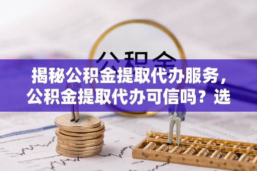 洋山揭秘公积金提取代办服务，公积金提取代办可信吗？选择前你需要知道的真相