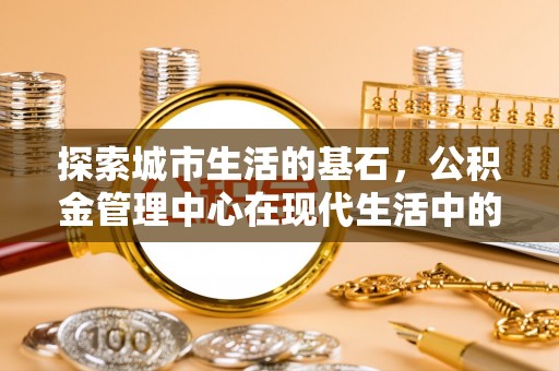 洋山探索城市生活的基石，公积金管理中心在现代生活中的重要角色