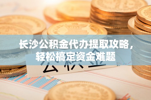 洋山长沙公积金代办提取攻略，轻松搞定资金难题
