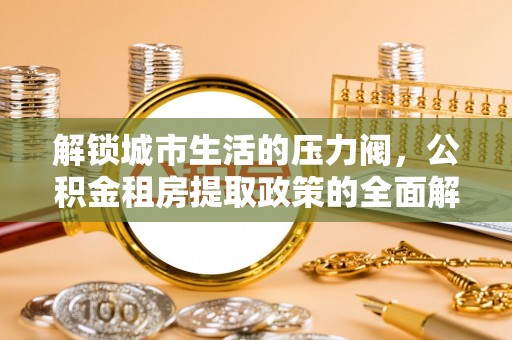 洋山解锁城市生活的压力阀，公积金租房提取政策的全面解析与实践指南