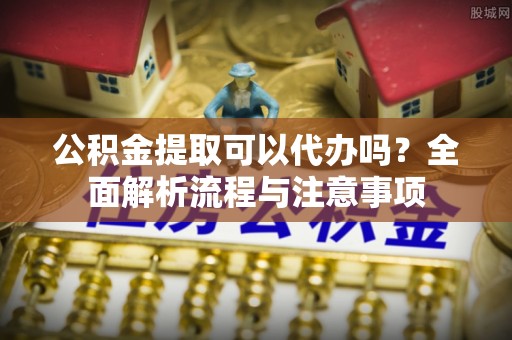 洋山公积金提取可以代办吗？全面解析流程与注意事项