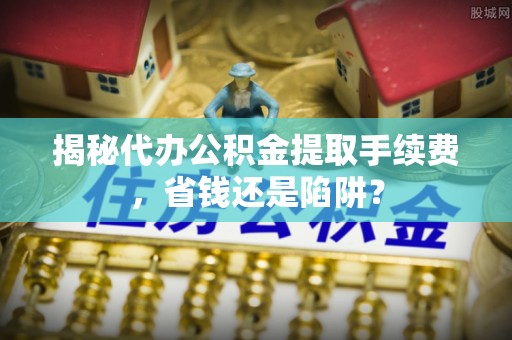 洋山揭秘代办公积金提取手续费，省钱还是陷阱？
