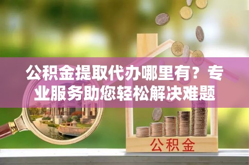 洋山公积金提取代办哪里有？专业服务助您轻松解决难题