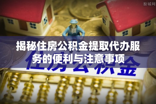 洋山揭秘住房公积金提取代办服务的便利与注意事项