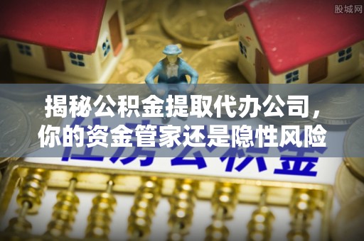 洋山揭秘公积金提取代办公司，你的资金管家还是隐性风险？
