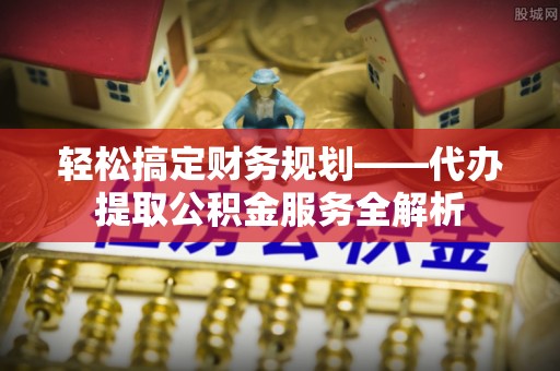 洋山轻松搞定财务规划——代办提取公积金服务全解析