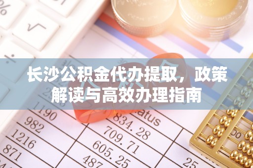 洋山长沙公积金代办提取，政策解读与高效办理指南