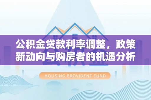 洋山公积金贷款利率调整，政策新动向与购房者的机遇分析