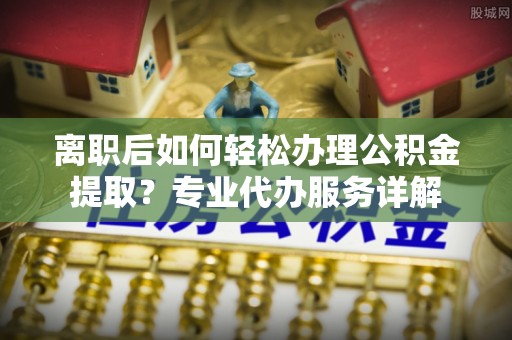 洋山离职后如何轻松办理公积金提取？专业代办服务详解