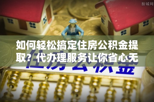 洋山如何轻松搞定住房公积金提取？代办理服务让你省心无忧