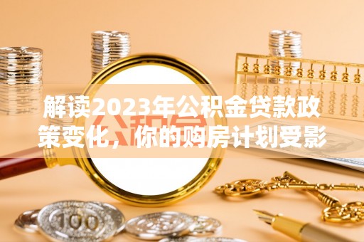 洋山解读2023年公积金贷款政策变化，你的购房计划受影响了吗？