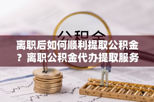 洋山离职后如何顺利提取公积金？离职公积金代办提取服务助力无忧办理