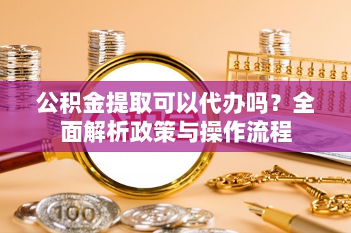 洋山公积金提取可以代办吗？全面解析政策与操作流程
