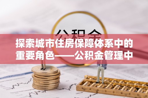 洋山探索城市住房保障体系中的重要角色——公积金管理中心