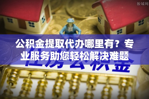 洋山公积金提取代办哪里有？专业服务助您轻松解决难题