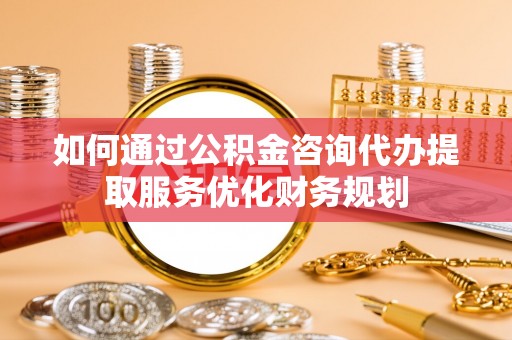 洋山如何通过公积金咨询代办提取服务优化财务规划