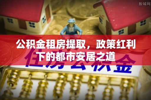 洋山公积金租房提取，政策红利下的都市安居之道