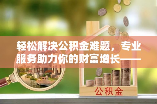 洋山轻松解决公积金难题，专业服务助力你的财富增长——代办公积金提取