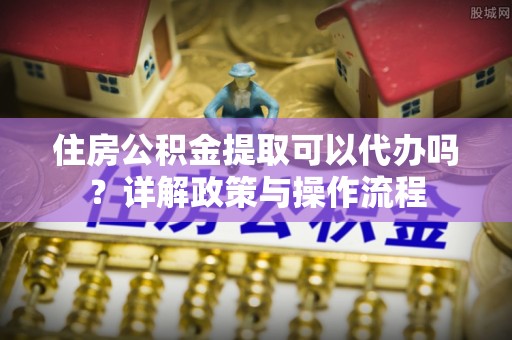 洋山住房公积金提取可以代办吗？详解政策与操作流程