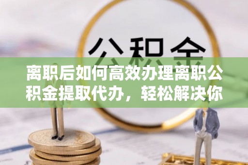 洋山离职后如何高效办理离职公积金提取代办，轻松解决你的后顾之忧
