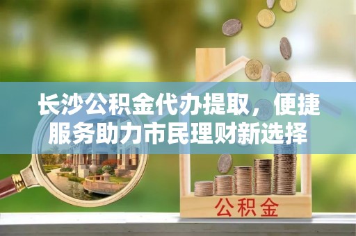 洋山长沙公积金代办提取，便捷服务助力市民理财新选择