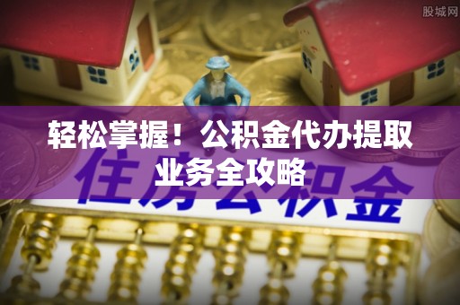 洋山轻松掌握！公积金代办提取业务全攻略