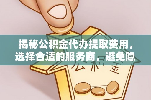 洋山揭秘公积金代办提取费用，选择合适的服务商，避免隐性收费