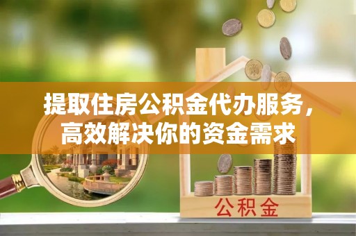 洋山提取住房公积金代办服务，高效解决你的资金需求