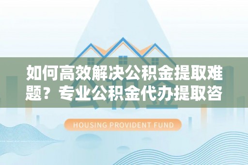 洋山如何高效解决公积金提取难题？专业公积金代办提取咨询服务来助力