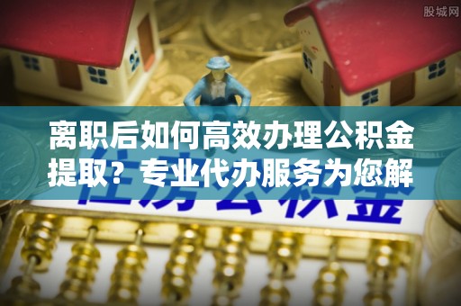 洋山离职后如何高效办理公积金提取？专业代办服务为您解忧