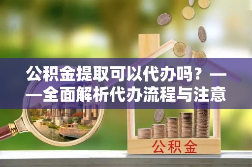 洋山公积金提取可以代办吗？——全面解析代办流程与注意事项